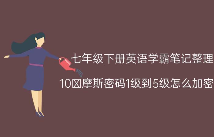 七年级下册英语学霸笔记整理 10 摩斯密码1级到5级怎么加密的？怎么代替转换？